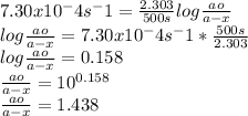 7.30x10^-4 s^-1 = \frac{2.303}{500s}   log \frac{ao}{a-x} \\log \frac{ao}{a-x} =7.30x10^-4 s^-1 * \frac{500s}{2.303} \\log \frac{ao}{a-x} =0.158\\\frac{ao}{a-x}=10^{0.158} \\\frac{ao}{a-x}=1.438