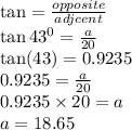 \tan =  \frac{opposite}{adjcent}  \\  \tan {43}^{0} =  \frac{a}{20} \\  \tan(43) = 0.9235 \\ 0.9235 =  \frac{a}{20}  \\ 0.9235 \times 20 = a \\ a = 18.65