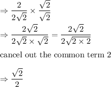 \Rightarrow \dfrac{2}{2\sqrt{2}}\times \dfrac{\sqrt{2}}{\sqrt{2}}\\\\\Rightarrow \dfrac{2\sqrt{2}}{2\sqrt{2}\times \sqrt{2}}=\dfrac{2\sqrt{2}}{2\sqrt{2\times 2}}\\\\\text{cancel out the common term 2}\\\\\Rightarrow \dfrac{\sqrt{2}}{2}