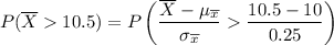 $P (\overline X  10.5 ) = P\left( \frac{\overline X - \mu_{\overline x}}{\sigma_{\overline x}}  \frac{10.5 - 10}{0.25} \right)$