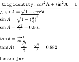 { \boxed{ \tt{trig \: identity : { \bf{ { \cos}^{2} A +  { \sin }^{2} A = 1}}}}} \\  \therefore \: { \green{ \tt{ \sin A =  \sqrt{1 -  { \cos }^{2}A } }}} \\  \sin A =  \sqrt{1 -  {( \frac{3}{4}) }^{2} }  \\  \sin A =   \frac{ \sqrt{7} }{4}  = 0.661 \\  \\  { \green{ \tt{ \tan A =  \frac{ \sin A }{ \cos  A} }}} \\  \tan(A ) =  \frac{ \frac{ \sqrt{7} }{4} }{ \frac{3}{4} }  =  \frac{ \sqrt{7} }{3}  = 0.882 \\  \\ { \underline{ \blue{ \tt{ becker \: jnr}}}}