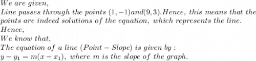 We\ are\ given,\\Line\ passes\ through\ the\ points\ (1,-1) and (9,3). Hence,\ this\ means\ that\ the\\ points\ are\ indeed\ solutions\ of\ the\ equation,\ which\ represents\ the\ line.\\Hence,\\We\ know\ that,\\The\ equation\ of\ a\ line\ (Point-Slope)\ is\ given\ by:\\y-y_1=m(x-x_1),\ where\ m\ is\ the\ slope\ of\ the\ graph.