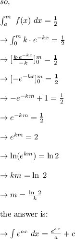 so,\\\\ \int^{m}_{a}\  f(x)\ dx=\frac{1}{2}\\\\\to \int^m_0 k\cdot e^{-kx}=\frac{1}{2}\\\\\to [\frac{k\cdot e^{-kx}}{-k}]^m_0=\frac{1}{2}\\\\\to [- e^{-kx}]^m_0=\frac{1}{2}\\\\\to - e^{-km} +1=\frac{1}{2}\\\\\to e^{-km} =\frac{1}{2}\\\\\to e^{km} =2\\\\\to \ln(e^{km}) =\ln 2\\\\\to km= \ln \ 2\\\\\to m=\frac{\ln \ 2}{k}\\\\ \text{the answer  is: } \\\\  \to \int e^{ax}\ dx=\frac{e^{ax}}{a}+c