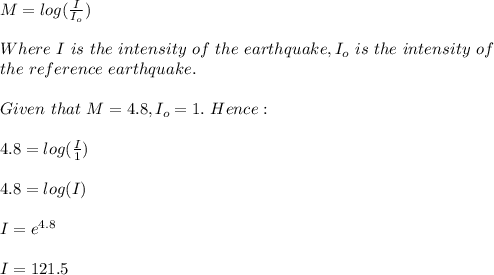 M=log(\frac{I}{I_o} )\\\\Where\ I\ is\ the\ intensity\ of\ the \ earthquake,I_o\ is \ the\ intensity\ of\\the\ reference\ earthquake.\\\\Given\ that\ M=4.8,I_o=1.\ Hence:\\\\4.8=log(\frac{I}{1} )\\\\4.8=log(I)\\\\I=e^{4.8}\\\\I = 121.5