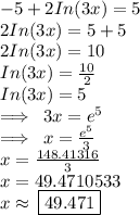- 5 + 2In(3x) = 5 \\  2In(3x) = 5 + 5 \\ 2In(3x) = 10 \\ In(3x) =  \frac{10}{2}  \\ In(3x) = 5 \\  \implies \: 3x =  {e}^{5}  \\  \implies \: x =  \frac{ {e}^{5} }{3}  \\ x =  \frac{148.41316}{3}  \\ x = 49.4710533 \\ x \approx \:  \boxed{49.471}