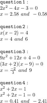 { \tt{question \: 1 : }} \\ 2 {x}^{2}  - 4x - 3 = 0 \\ x = 2.58 \:  \: and \:  \:  - 0.58 \\  \\  { \tt{question \: 2 : }} \\ x(x - 2) = 4 \\ x = 4 \:  \: and \:  \: 6 \\  \\  { \tt{question \: 3 : }} \\ {9x }^{2}  + 12x + 4 = 0 \\ (3x + 2)(x - 9) = 0 \\ x =  \frac{ - 2}{3}  \:  \: and \:  \: 9 \\  \\ { \tt{question \: 4 : }} \\  {x}^{2}  + 2x = 1 \\  {x}^{2}  + 2x - 1 = 0 \\ x = 0.41 \:  \: and \:  \:  - 2.41