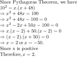 \text{Since Pythagoras Theorem, we have}\\10^2=x.(x+48)\\\Rightarrow x^2+48x=100\\\Rightarrow x^2+48x-100=0\\\Rightarrow x^2 -2x+50x-100=0\\\Rightarrow x.(x-2)+50.(x-2)=0\\\Rightarrow (x-2).(x+50)=0\\\Rightarrow  x=2 \: \text{or} \: x=-50.\\\text{Since x is positive}\\\text{Therefore}, x=2.