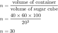 n=\dfrac{\text{volume of container}}{\text{volume of sugar cube}}\\\\n=\dfrac{40\times 60\times 100}{20^3}\\\\n=30