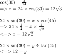 \cos(30)  =  \frac{z}{24}   \\ =   z = 24 \times  \cos(30)  = 12  \sqrt{3}  \\  \\ 24 \times  \sin(30)  = x \times  \cos(45)  \\  =   24 \times  \frac{1}{2}  = x \times  \frac{1}{ \sqrt{2} }  \\  <  =   x = 12 \sqrt{2}  \\  \\ 24 \times  \sin(30)  = y \div  \tan(45)  \\  <  =   12 = y