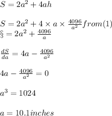 S = 2a^2 + 4 ah \\\\S = 2a^2 + 4 \times a \times \frac{4096}{a^2}    from (1)\\\S = 2a^2 + \frac{4096}{a}\\\\\frac{dS}{da}= 4 a - \frac{4096}{a^2}\\\\4 a - \frac{4096}{a^2} = 0 \\\\a^3 = 1024\\\\a =10.1 inches