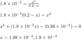 1.8\times 10^{-5}=\frac{x^2}{0.2-x}\\\\1.8\times 10^{-5}(0.2-x)=x^2\\\\x^2+(1.8\times 10^{-5}x)-(0.36\times 10^{-5})=0\\\\x=1.88\times 10^{-3}, 1.9\times 10^{-3}