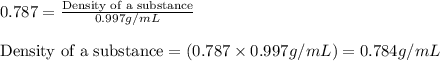 0.787=\frac{\text{Density of a substance}}{0.997g/mL}\\\\\text{Density of a substance}=(0.787\times 0.997g/mL)=0.784g/mL