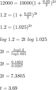 12000 = 10000(1 + \frac{0.05}{2})^{2 t}\\\\1.2 = ( 1 + \frac{0.05}{2})^{2t}\\\\1.2 = (1.025)^{2t}\\\\log \ 1.2 = 2t \ log \ 1.025\\\\2t = \frac{log 1.2 }{log 1.025} \\\\2t = \frac{0.1823}{0.0247}\\\\2t = 7.3805\\\\t = 3.69