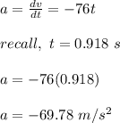 a = \frac{dv}{dt} = -76t\\\\recall , \ t = 0.918 \ s\\\\a = -76(0.918)\\\\a = -69.78 \ m/s^2