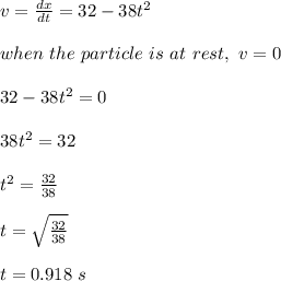 v = \frac{dx}{dt} = 32 - 38t^2\\\\when \ the \ particle \ is \ at \ rest, \ v = 0\\\\32-38t^2 = 0\\\\38t^2 = 32\\\\t^2 = \frac{32}{38} \\\\t = \sqrt{\frac{32}{38} } \\\\t = 0.918 \ s