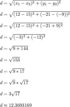 d = \sqrt{(x_1 - x_2)^2 + (y_1 - y_2)^2}\\\\d = \sqrt{(12-15)^2 + (-21-(-9))^2}\\\\d = \sqrt{(12-15)^2 + (-21+9)^2}\\\\d = \sqrt{(-3)^2 + (-12)^2}\\\\d = \sqrt{9 + 144}\\\\d = \sqrt{153}\\\\d = \sqrt{9*17}\\\\d = \sqrt{9}*\sqrt{17}\\\\d = 3\sqrt{17}\\\\d \approx 12.3693169\\\\