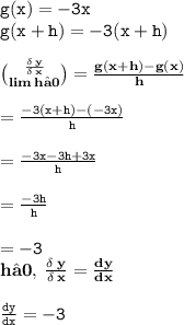 { \tt{g(x) =  - 3x}} \\ { \tt{g(x + h) =  - 3(x + h)}} \\  \\  { \bf{ \binom{ \frac{ \delta \: y}{ \delta \: x} }{lim \: h→0} =  \frac{g(x + h) - g(x)}{h}  }} \\  \\ { \tt{ =  \frac{ - 3(x + h) - ( - 3x)}{h} }} \\  \\ { \tt{ = \frac{ - 3x - 3h + 3x}{h} }} \\  \\ { \tt{ =   \frac{ - 3h}{h} }} \\  \\ { \tt{ =  - 3}} \\ { \bf{h→0, \:  \frac{ \delta \: y}{ \delta \: x}  =  \frac{dy}{dx} }} \\  \\ { \tt{ \frac{dy}{dx} =  - 3 }}