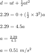 d = ut + \frac{1}{2} at^2\\\\2.29 = 0 + (\frac{1}{2} \times 3^2)a\\\\2.29 = 4.5 a\\\\a = \frac{2.29}{4.5} \\\\a = 0.51 \ m/s^2