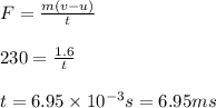F =\frac{m(v-u)}{t}\\\\230 =\frac{1.6}{t}\\\\t =6.95\times 10^{-3} s = 6.95 ms