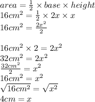 area =  \frac{1}{2} \times base \times height \\ 16 {cm}^{2}  =  \frac{1}{2}  \times 2x \times x \\ 16 {cm}^{2}   =  \frac{2 {x}^{2} }{2}  \\ \\ 16 {cm}^{2}  \times 2 = 2 {x}^{2} \\ 32 {cm}^{2}  = 2 {x}^{2}  \\  \frac{32 {cm}^{2} }{2}  =  {x}^{2}  \\ 16 {cm}^{2}  =  {x}^{2}  \\  \sqrt{16 {cm}^{2} }  =  \sqrt{ {x}^{2} }  \\ 4cm = x \\