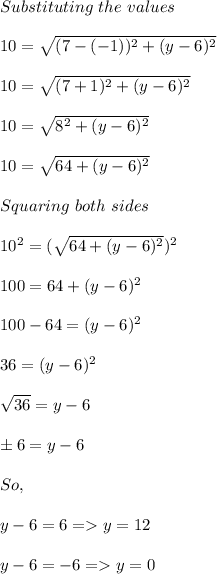 Substituting \ the \ values \ \\\\10 = \sqrt{(7 -(-1))^2 + (y - 6)^2}\\\\10 = \sqrt{(7 + 1)^2 + ( y - 6 )^2}\\\\10 = \sqrt{8^2 + ( y - 6)^2 }\\\\10 = \sqrt{64 + (y -6)^2 } \\\\Squaring \ both \ sides \\\\10^2 = (\sqrt{64 + (y -6)^2 })^2\\\\100 = 64 + ( y -6)^2\\\\100 - 6 4 = ( y -6)^2 \\\\36 = ( y - 6 )^2\\\\\sqrt{36} = y - 6\\\\\pm 6 = y - 6 \\\\So, \\\\\ y - 6 = 6 = y = 12\\\\\ \ \  \ y - 6 = - 6 = y = 0