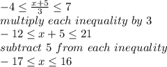 -4\leq \frac{x+5}{3} \leq 7\\multiply~each~inequality~by~3\\-12\leq x+5\leq 21\\subtract~5~from~each~inequality\\-17 \leq x\leq 16