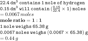 { \tt{22.4 \: dm {}^{3} \: contains \: 1 \: mole \: of \: hydrogen }} \\ { \tt{0.15 \:  {dm}^{3} \: will \: contain \: ( \frac{0.15}{22.4}  \times 1) \: moles }} \\  = 0.0067 \: moles \\ { \bf{mole \: ratio = 1  :1 }} \\ { \tt{1 \: mole \: weighs \: 65.38 \: g}} \\ { \tt{0.0067 \: moles \: weighs \: (0.0067 \times 65.38) \: g}} \\  = 0.44 \: g