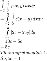 \int\limits^3_{-2} \,\int\limits^2_0 {f(x,y)} \, dx dy\\=\int\limits^3_{-2} \,\int\limits^2_0 {c(x-y)} \, dx dy\\\\=\int\limits^3_{-2} \,[2c-2cy]dy\\=10c-5c\\=5c\\The integral should be1.\\So, 5c=1\\