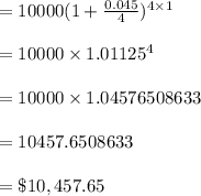 = 10000( 1 + \frac{0.045}{4})^{4 \times 1}\\\\=10000 \times 1.01125^{4}\\\\= 10000 \times 1.04576508633\\\\= 10457.6508633\\\\= \$ 10, 457.65