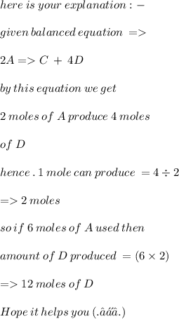 here \: is \: your \: explanation : -  \\  \\ given \: balanced \:equation \:  =    \\  \\  2  A=C \: + \: 4D \\  \\ by \: this \: equation \: we \: get \:  \\  \\ 2 \: moles \: of \:  A \: produce \: 4 \: moles \:  \\  \\ of \: D \\  \\ hence \: . \: 1 \: mole \: can \: produce \:  = 4 \div 2 \\  \\  =   2 \: moles \:  \\  \\ so \: if \: 6 \: moles \: of \:  A \: used \: then \:  \\  \\ amount \: of \: D \: produced \:  = (6 \times 2) \\  \\  =   12 \: moles \: of \: D \\  \\ \mathcal\blue{ Hope \:  it \:  helps \:  you \:  (. ❛ ᴗ ❛.) }