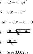 s = u t + 0.5 gt^2\\\\5 = 80 t - 16 t^2\\\\16 t^2 - 80 t + 5 = 0 \\\\t = \frac{80\pm\sqrt{6400 - 320}}{32}\\\\t = \frac{80\pm78}{32}\\\\t = 5 s or 0.0625 s