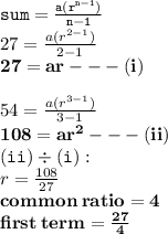 { \tt{sum =  \frac{a(r {}^{n - 1} )}{n - 1} }} \\ 27 =  \frac{a(r {}^{2 - 1} )}{2 - 1}  \\ { \bf{27 = ar -  -  - (i)}} \\  \\ 54 =  \frac{a( {r}^{3 - 1} )}{3 - 1}  \\ { \bf{108 = a {r}^{2} -  -  - (ii) }} \\ { \tt{(ii) \div (i) : }} \\ r =  \frac{108}{27}  \\ { \bf{common \: ratio = 4}} \\ { \bf{first \: term =  \frac{27}{4}  }}