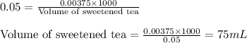 0.05=\frac{0.00375\times 1000}{\text{Volume of sweetened tea}}\\\\\text{Volume of sweetened tea}=\frac{0.00375\times 1000}{0.05}=75mL