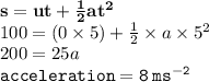 { \bf{s = ut +  \frac{1}{2} a {t}^{2} }} \\ 100 = (0 \times 5) +  \frac{1}{2}  \times a \times  {5}^{2}  \\ 200 = 25a \\ { \tt{acceleration = 8 \: m {s}^{ -2} }}