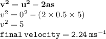 { \bf{ {v}^{2} =  {u}^{2}  - 2as }} \\  {v}^{2}  =  {0}^{2}  - (2 \times 0.5 \times 5) \\  {v}^{2}  = 5 \\ { \tt{final \: velocity = 2.24 \:  {ms}^{ - 1} }}