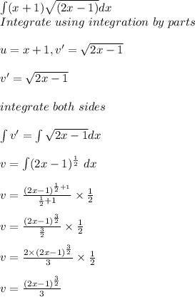 \int (x+1)\sqrt {(2x-1)} dx\\Integrate \ using \ integration \ by\ parts \\\\u = x + 1, v'= \sqrt{2x - 1}\\\\v'= \sqrt{2x - 1}\\\\integrate \ both \ sides \\\\\int v'= \int \sqrt{2x- 1}dx\\\\v = \int ( 2x - 1)^{\frac{1}{2} } \ dx\\\\v =  \frac{(2x - 1)^{\frac{1}{2} + 1}}{\frac{1}{2} + 1}} \times \frac{1}{2}\\\\v= \frac{(2x - 1)^{\frac{3}{2}}}{\frac{3}{2}} \times \frac{1}{2}\\\\v = \frac{2 \times (2x - 1)^{\frac{3}{2}}}{3} \times \frac{1}{2}\\\\v = \frac{(2x - 1)^{\frac{3}{2}}}{3}