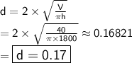 \sf d = 2 \times  \sqrt{ \frac{V}{\pi h} }  \\ \sf = 2 \times   \sqrt{ \frac{40}{\pi \times 1800} } \approx0.16821 \\  = \sf \large\boxed{\sf{\green{d = 0.17}}}