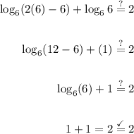 \displaystyle \begin{aligned} \log_{6}(2(6)-6)+\log_{6}6&\stackrel{?}{=} 2 \\ \\ \log_6(12-6)+(1)&\stackrel{?}{=}2 \\ \\ \log_6(6)+1&\stackrel{?}{=}2 \\ \\ 1+1=2&\stackrel{\checkmark}{=}2\end{aligned}
