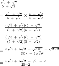 \frac{\sqrt3 \ + \ \sqrt2 }{5 \ +  \ \sqrt2 } \\\\=\frac{\sqrt3 \ + \ \sqrt2 }{5 \ +  \ \sqrt2 } \times \frac{5 \ - \ \sqrt2 }{5 \ -  \ \sqrt2 } \\\\=\frac{( \sqrt3 \ + \ \sqrt2)(5 \ -  \ \sqrt2)}{(5 \ + \  \sqrt2)( 5 \  - \  \sqrt 2 )}\\\\=\frac{( \sqrt3 \ + \ \sqrt2)(5 \ -  \ \sqrt2)}{(5 \ + \  \sqrt2)( 5 \  - \  \sqrt 2 )}\\\\=\frac{5 \sqrt3 \ + \ 5\sqrt 2 \ - \ \sqrt{ 3\times 2 } \ - \ \sqrt{2 \times 2}}{(5)^2 \ - \ (\sqrt2)^2}\\\\= \frac{ 5 \sqrt3 \ + \ 5 \sqrt2 \ - \ \sqrt6 \ - \ 2}{25 - 2}\\\\