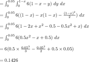 = \int^{0.05}_{0} \int^{1-x}_{0} 6(1-x-y) \ dy\ dx\\\\= \int^{0.05}_{0} 6((1-x)-x(1-x)-\frac{(1-x)^2}{2}) \ dx\\\\ = \int^{0.05}_{0} 6(1-2x+x^2-0.5-0.5x^2+x) \ dx\\\\= \int^{0.05}_{0} 6(0.5x^2-x+0.5) \ dx\\\\= 6(0.5\times \frac{0.05^3}{3} -\frac{0.05^2}{2}+0.5 \times 0.05 )\\\\ =0.1426\\\\