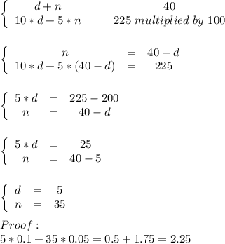 \left\{\begin {array} {ccc}d+n&=&40\\10*d+5*n&=&225\ multiplied\ by\ 100\\\end {array}\right.\\\\\\\left\{\begin {array} {ccc}n&=&40-d\\10*d+5*(40-d)&=&225\\\end {array}\right.\\\\\\\left\{\begin {array} {ccc}5*d&=&225-200\\n&=&40-d\\\end {array}\right.\\\\\\\left\{\begin {array} {ccc}5*d&=&25\\n&=&40-5\\\end {array}\right.\\\\\\\left\{\begin {array} {ccc}d&=&5\\n&=&35\\\end {array}\right.\\\\Proof:\\5*0.1+35*0.05=0.5+1.75=2.25\\