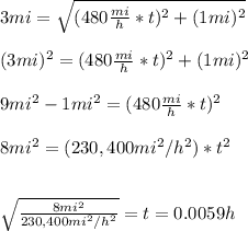 3mi = \sqrt{(480\frac{mi}{h}*t )^2 + (1mi)^2 }\\\\(3mi)^2 = (480\frac{mi}{h}*t )^2 + (1mi)^2\\\\9mi^2 - 1mi^2 = (480\frac{mi}{h}*t )^2\\\\8mi^2 = (230,400 mi^2/h^2)*t^2\\\\\\\sqrt{\frac{8mi^2}{230,400 mi^2/h^2} }  = t = 0.0059 h