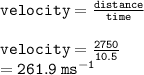 { \tt{velocity = \frac{distance}{time}}}  \\  \\ { \tt{velocity =  \frac{2750}{10.5} }} \\  = { \tt{261.9 \:  {ms}^{ - 1} }}