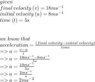 given \\ final \: velocity \: (v) = 18m {s}^{ - 1}  \\ initial \: velocity \: (u) = 8m {s}^{ - 1}  \\ time \: (t) =5s \\  \\  \\ we \: know \: that \\  acceleration =  \frac{(final \: velocity - initial \: velocity)}{time}  \\  =   a =  \frac{v - u}{t}  \\   =  a =  \frac{18m {s}^{ - 1} - 8m {s}^{ - 1}}{5s}    \\ =   a =  \frac{10m {s}^{ - 1}}{5s}   \\  =   a = \frac{2m {s}^{ - 1}}{s} \\  =   a = 2m {s}^{ - 2}