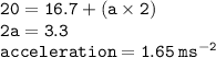 { \tt{20 = 16.7 + (a \times 2)}} \\ { \tt{2a = 3.3}} \\ { \tt{acceleration = 1.65 \:  {ms}^{ - 2} }}