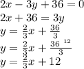 2x - 3y + 36 = 0 \\ 2x + 36 =3y \\ y =  \frac{2}{3} x +  \frac{36}{3}  \\ y =  \frac{2}{3} x +  \frac{ \cancel{36}^{ \:  \: 12} }{ \cancel3}  \\ y =  \frac{2}{3} x +  12 \\
