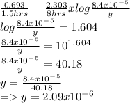 \frac{0.693}{1.5 hrs} =\frac{2.303}{8 hrs} x log \frac{8.4x10^-^5}{y} \\ log \frac{8.4x10^-^5}{y} =1.604\\\frac{8.4x10^-^5}{y}=10^1^.^6^0^4\\\frac{8.4x10^-^5}{y}=40.18\\y=\frac{8.4x10^-^5}{40.18} \\=y=2.09x10^-^6