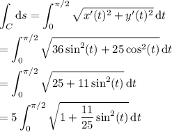 \displaystyle\int_C\mathrm ds = \int_0^{\pi/2}\sqrt{x'(t)^2+y'(t)^2}\,\mathrm dt \\\\ = \int_0^{\pi/2}\sqrt{36\sin^2(t)+25\cos^2(t)}\,\mathrm dt \\\\ = \int_0^{\pi/2}\sqrt{25+11\sin^2(t)}\,\mathrm dt \\\\ = 5\int_0^{\pi/2}\sqrt{1+\frac{11}{25}\sin^2(t)}\,\mathrm dt