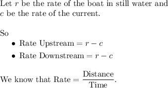 \begin{array}{l} \text{Let }r\text{ be the rate of the boat in still water and} \\ c\text{ be the rate of the current.} \\ \\ \text{So } \\ \begin{aligned} \quad&\bullet\:\text{Rate Upstream}= r - c \\ &\bullet\:\text{Rate Downstream}= r - c\end{aligned} \\ \\ \text{We know that }\text{Rate} = \dfrac{\text{Distance}}{\text{Time}}. \end{array}