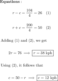 \begin{array}{l} \bold{Equations:} \\ \\  \begin{aligned} &\quad\quad \quad  r - c = \dfrac{104}{4} = 26\quad (1) \\ \\ & \quad \quad \quad r + c = \dfrac{200}{4} = 50\quad (2)\\ \\ & \text{Adding (1) and (2), we get} \\ \\ &\quad\quad 2r = 76 \implies \boxed{r = 38\ \text{kph}} \\ \\ &\text{Using (2), it follows that} \\ \\ & \quad \quad c = 50 - r \implies \boxed{c = 12\ \text{kph}} \end{aligned} \end{array}